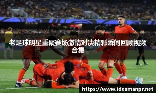 老足球明星重聚赛场激情对决精彩瞬间回顾视频合集